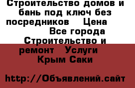 Строительство домов и бань под ключ без посредников, › Цена ­ 515 000 - Все города Строительство и ремонт » Услуги   . Крым,Саки